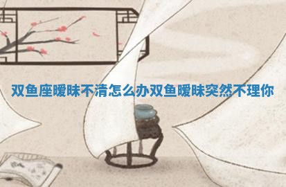 双鱼座暧昧不清怎么办 双鱼暧昧突然不理你
