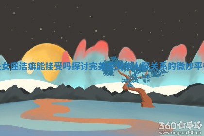 处女座洁癖能接受吗探讨完美主义与人际关系的微妙平衡