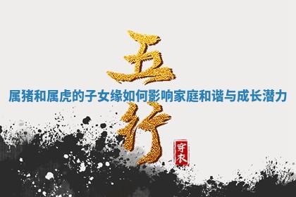 属猪和属虎的子女缘如何影响家庭和谐与成长潜力