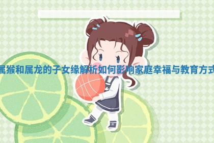 属猴和属龙的子女缘解析如何影响家庭幸福与教育方式