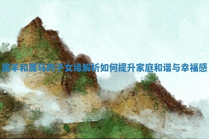 属羊和属马的子女缘解析如何提升家庭和谐与幸福感