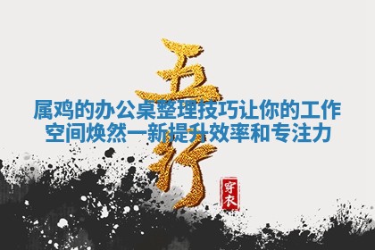 属鸡的办公桌整理技巧让你的工作空间焕然一新提升效率和专注力