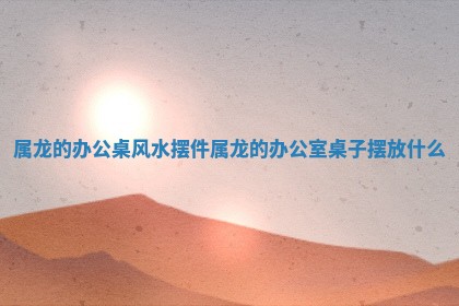 属龙的办公桌风水摆件_属龙的办公室桌子摆放什么